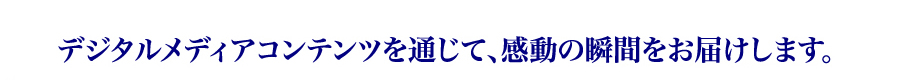 デジタルメディアコンテンツを通じて、感動の瞬間をお届けします。